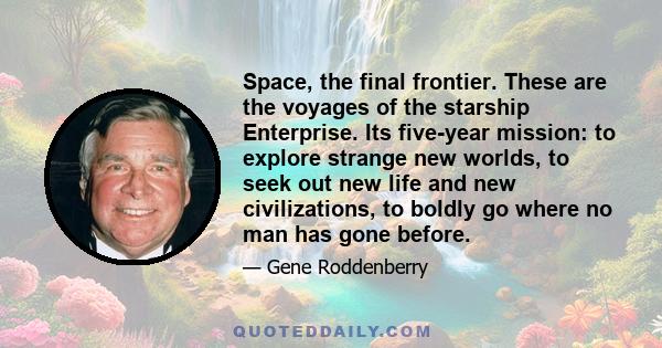 Space, the final frontier. These are the voyages of the starship Enterprise. Its five-year mission: to explore strange new worlds, to seek out new life and new civilizations, to boldly go where no man has gone before.