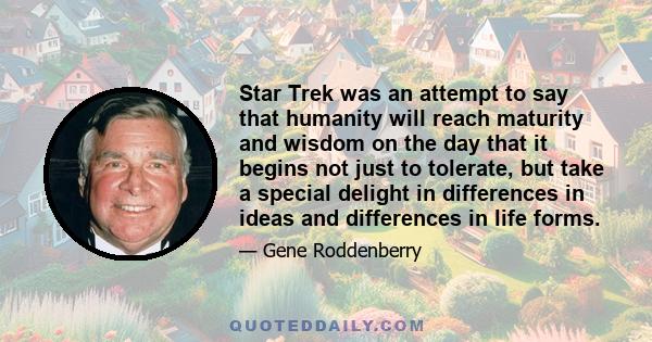 Star Trek was an attempt to say that humanity will reach maturity and wisdom on the day that it begins not just to tolerate, but take a special delight in differences in ideas and differences in life forms.