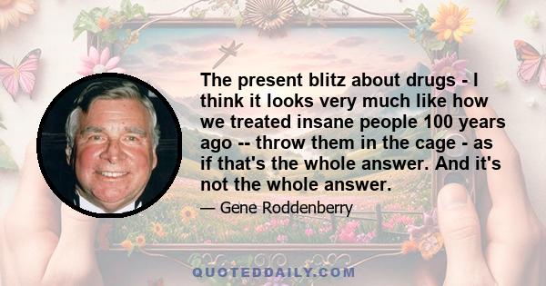 The present blitz about drugs - I think it looks very much like how we treated insane people 100 years ago -- throw them in the cage - as if that's the whole answer. And it's not the whole answer.