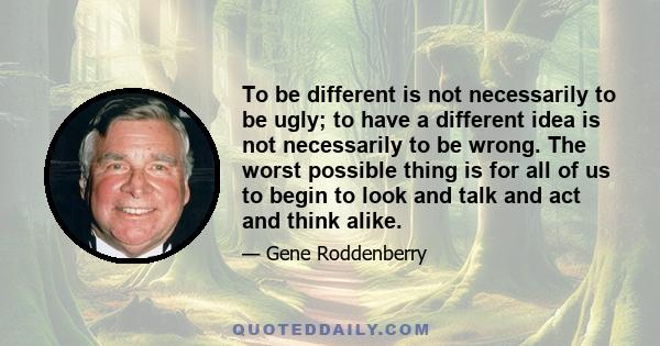 To be different is not necessarily to be ugly; to have a different idea is not necessarily to be wrong. The worst possible thing is for all of us to begin to look and talk and act and think alike.