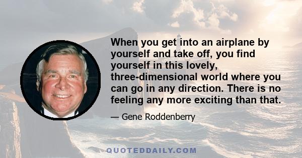 When you get into an airplane by yourself and take off, you find yourself in this lovely, three-dimensional world where you can go in any direction. There is no feeling any more exciting than that.