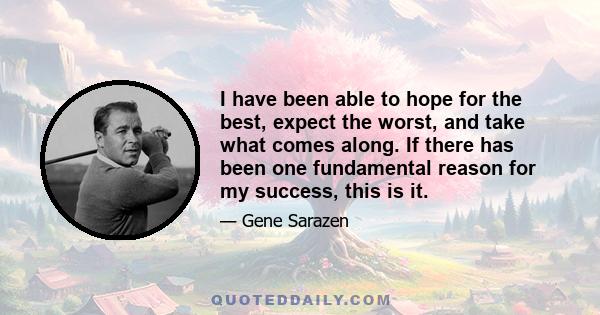 I have been able to hope for the best, expect the worst, and take what comes along. If there has been one fundamental reason for my success, this is it.