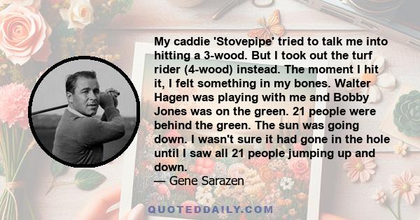 My caddie 'Stovepipe' tried to talk me into hitting a 3-wood. But I took out the turf rider (4-wood) instead. The moment I hit it, I felt something in my bones. Walter Hagen was playing with me and Bobby Jones was on