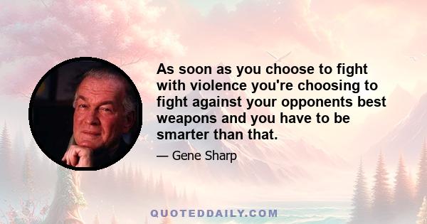 As soon as you choose to fight with violence you're choosing to fight against your opponents best weapons and you have to be smarter than that.