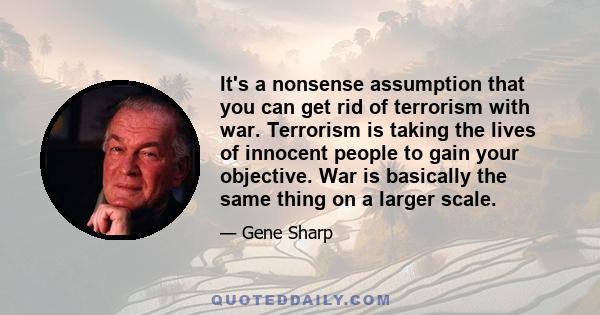 It's a nonsense assumption that you can get rid of terrorism with war. Terrorism is taking the lives of innocent people to gain your objective. War is basically the same thing on a larger scale.