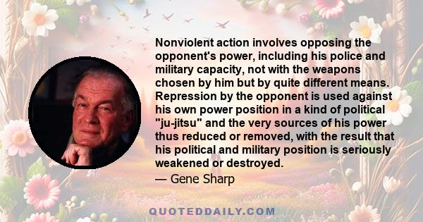 Nonviolent action involves opposing the opponent's power, including his police and military capacity, not with the weapons chosen by him but by quite different means. Repression by the opponent is used against his own