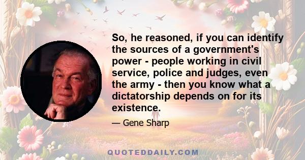 So, he reasoned, if you can identify the sources of a government's power - people working in civil service, police and judges, even the army - then you know what a dictatorship depends on for its existence.