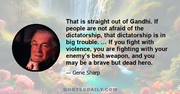 That is straight out of Gandhi. If people are not afraid of the dictatorship, that dictatorship is in big trouble. … If you fight with violence, you are fighting with your enemy’s best weapon, and you may be a brave but 