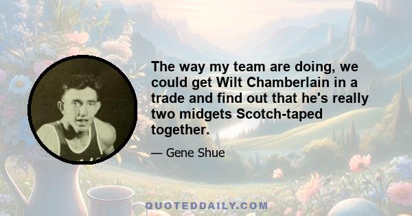 The way my team are doing, we could get Wilt Chamberlain in a trade and find out that he's really two midgets Scotch-taped together.