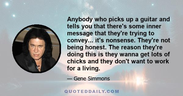 Anybody who picks up a guitar and tells you that there's some inner message that they're trying to convey... it's nonsense. They're not being honest. The reason they're doing this is they wanna get lots of chicks and