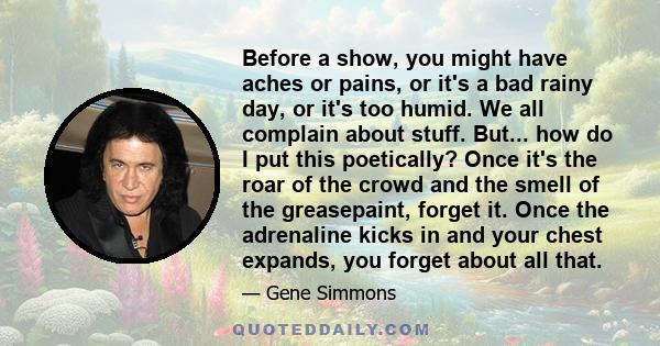 Before a show, you might have aches or pains, or it's a bad rainy day, or it's too humid. We all complain about stuff. But... how do I put this poetically? Once it's the roar of the crowd and the smell of the