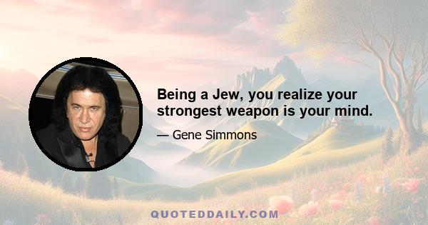 Being a Jew, you realize your strongest weapon is your mind.