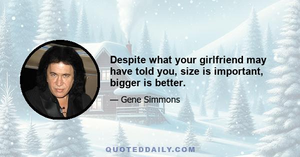 Despite what your girlfriend may have told you, size is important, bigger is better.