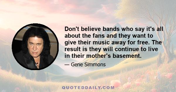 Don't believe bands who say it's all about the fans and they want to give their music away for free. The result is they will continue to live in their mother's basement.