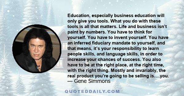 Education, especially business education will only give you tools. What you do with these tools is all that matters. Life and business isn’t paint by numbers. You have to think for yourself. You have to invent yourself. 