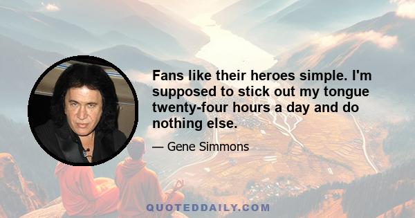 Fans like their heroes simple. I'm supposed to stick out my tongue twenty-four hours a day and do nothing else.