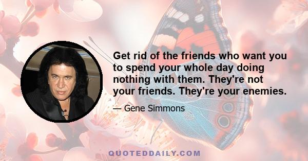 Get rid of the friends who want you to spend your whole day doing nothing with them. They're not your friends. They're your enemies.