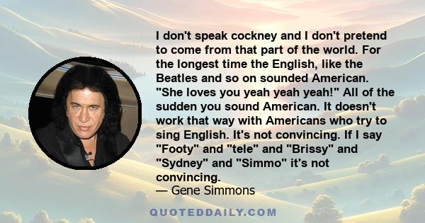 I don't speak cockney and I don't pretend to come from that part of the world. For the longest time the English, like the Beatles and so on sounded American. She loves you yeah yeah yeah! All of the sudden you sound