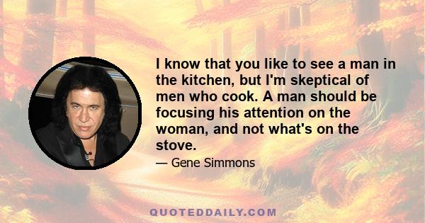 I know that you like to see a man in the kitchen, but I'm skeptical of men who cook. A man should be focusing his attention on the woman, and not what's on the stove.