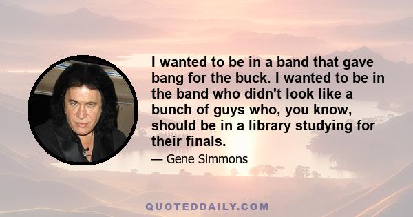 I wanted to be in a band that gave bang for the buck. I wanted to be in the band who didn't look like a bunch of guys who, you know, should be in a library studying for their finals.