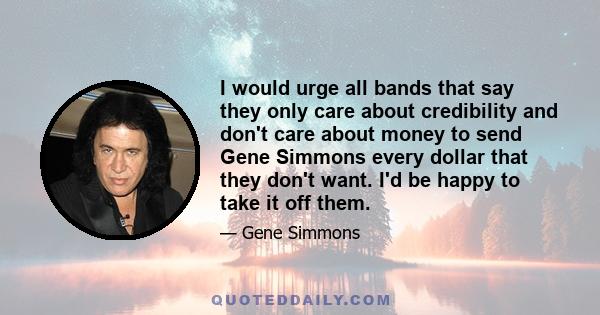 I would urge all bands that say they only care about credibility and don't care about money to send Gene Simmons every dollar that they don't want. I'd be happy to take it off them.