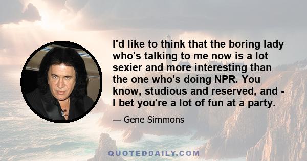 I'd like to think that the boring lady who's talking to me now is a lot sexier and more interesting than the one who's doing NPR. You know, studious and reserved, and - I bet you're a lot of fun at a party.