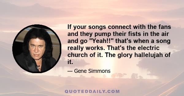 If your songs connect with the fans and they pump their fists in the air and go Yeah!! that's when a song really works. That's the electric church of it. The glory hallelujah of it.