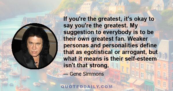 If you're the greatest, it's okay to say you're the greatest. My suggestion to everybody is to be their own greatest fan. Weaker personas and personalities define that as egotistical or arrogant, but what it means is