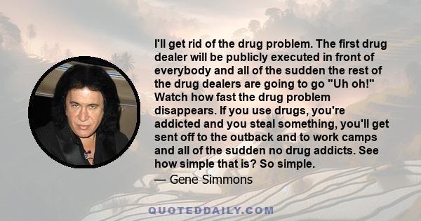 I'll get rid of the drug problem. The first drug dealer will be publicly executed in front of everybody and all of the sudden the rest of the drug dealers are going to go Uh oh! Watch how fast the drug problem