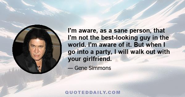 I'm aware, as a sane person, that I'm not the best-looking guy in the world. I'm aware of it. But when I go into a party, I will walk out with your girlfriend.