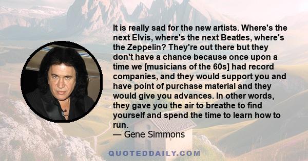 It is really sad for the new artists. Where's the next Elvis, where's the next Beatles, where's the Zeppelin? They're out there but they don't have a chance because once upon a time we [musicians of the 60s] had record