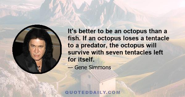 It's better to be an octopus than a fish. If an octopus loses a tentacle to a predator, the octopus will survive with seven tentacles left for itself.