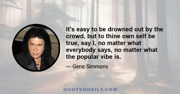 It's easy to be drowned out by the crowd, but to thine own self be true, say I, no matter what everybody says, no matter what the popular vibe is.