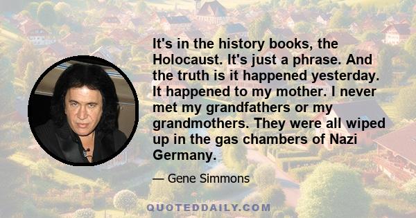 It's in the history books, the Holocaust. It's just a phrase. And the truth is it happened yesterday. It happened to my mother. I never met my grandfathers or my grandmothers. They were all wiped up in the gas chambers