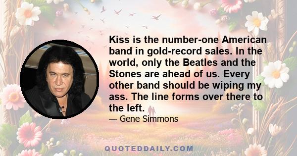 Kiss is the number-one American band in gold-record sales. In the world, only the Beatles and the Stones are ahead of us. Every other band should be wiping my ass. The line forms over there to the left.