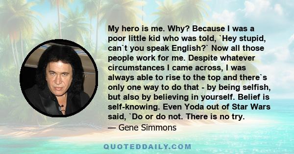 My hero is me. Why? Because I was a poor little kid who was told, `Hey stupid, can`t you speak English?` Now all those people work for me. Despite whatever circumstances I came across, I was always able to rise to the