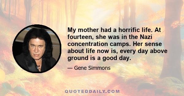 My mother had a horrific life. At fourteen, she was in the Nazi concentration camps. Her sense about life now is, every day above ground is a good day.