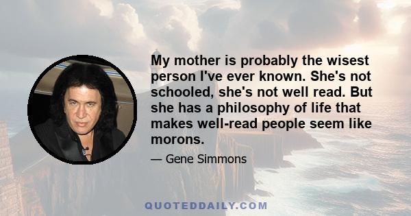 My mother is probably the wisest person I've ever known. She's not schooled, she's not well read. But she has a philosophy of life that makes well-read people seem like morons.