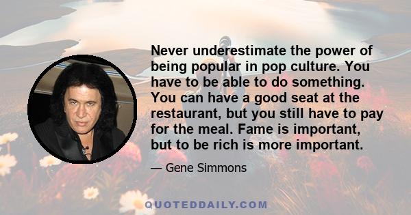 Never underestimate the power of being popular in pop culture. You have to be able to do something. You can have a good seat at the restaurant, but you still have to pay for the meal. Fame is important, but to be rich