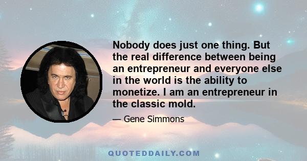 Nobody does just one thing. But the real difference between being an entrepreneur and everyone else in the world is the ability to monetize. I am an entrepreneur in the classic mold.