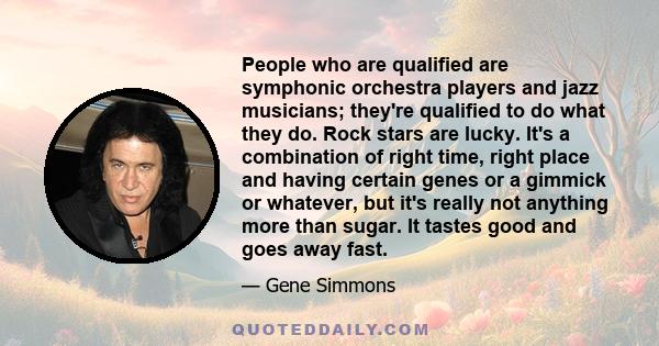 People who are qualified are symphonic orchestra players and jazz musicians; they're qualified to do what they do. Rock stars are lucky. It's a combination of right time, right place and having certain genes or a