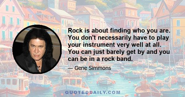 Rock is about finding who you are. You don't necessarily have to play your instrument very well at all. You can just barely get by and you can be in a rock band.