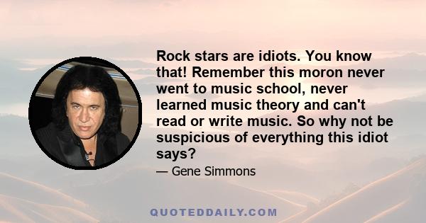 Rock stars are idiots. You know that! Remember this moron never went to music school, never learned music theory and can't read or write music. So why not be suspicious of everything this idiot says?