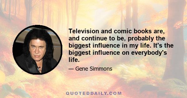 Television and comic books are, and continue to be, probably the biggest influence in my life. It's the biggest influence on everybody's life.