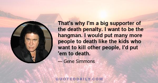 That's why I'm a big supporter of the death penalty. I want to be the hangman. I would put many more people to death like the kids who want to kill other people, I'd put 'em to death. Postal workers who get arrested,