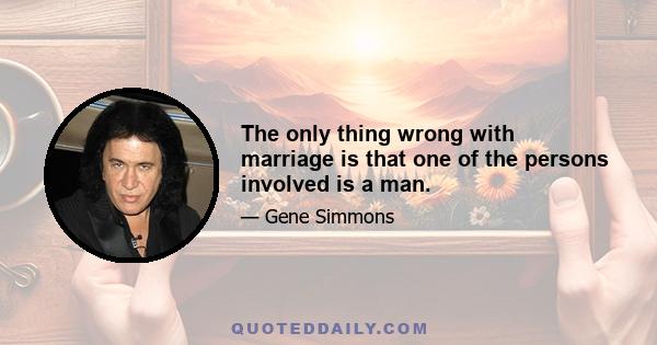 The only thing wrong with marriage is that one of the persons involved is a man.