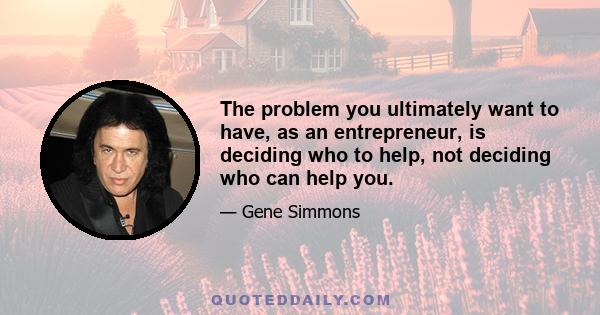 The problem you ultimately want to have, as an entrepreneur, is deciding who to help, not deciding who can help you.