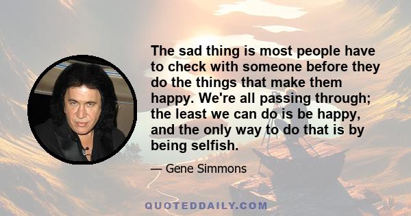 The sad thing is most people have to check with someone before they do the things that make them happy. We're all passing through; the least we can do is be happy, and the only way to do that is by being selfish.