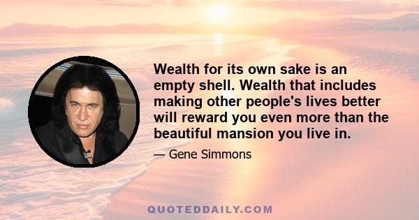 Wealth for its own sake is an empty shell. Wealth that includes making other people's lives better will reward you even more than the beautiful mansion you live in.