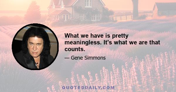 What we have is pretty meaningless. It's what we are that counts.